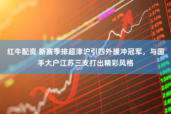 红牛配资 新赛季排超津沪引四外援冲冠军，与国手大户江苏三支打出精彩风格