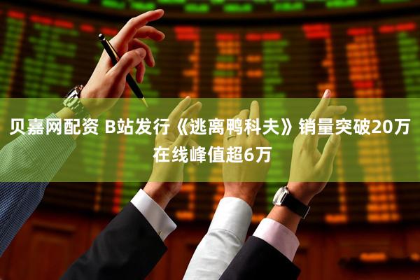 贝嘉网配资 B站发行《逃离鸭科夫》销量突破20万 在线峰值超6万